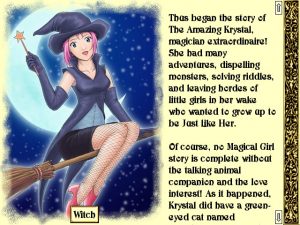 A young woman with short, pink hair is wearing a witch costume, flying in the air on a broom against a crescent moon while looking to the viewer. The label "Witch" sits below this image. In a partition next to this image, a body of text reads "Thus began the story of The Amazing Krystal, magician extraordinaire! She had many adventures, dispelling monsters, solving riddles, and leaving hordes of little girls in her wake who wanted to grow up to be just like her. Of course, no Magical Girl story is complete without the talking animal companion and the love interest! As it happened, Krystal did have a green-eyed cat named...."